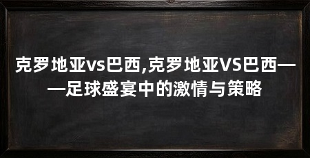 克罗地亚vs巴西,克罗地亚VS巴西——足球盛宴中的激情与策略
