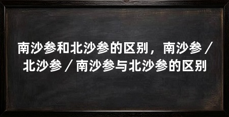 南沙参和北沙参的区别,南沙参/北沙参/南沙参与北沙参的区别