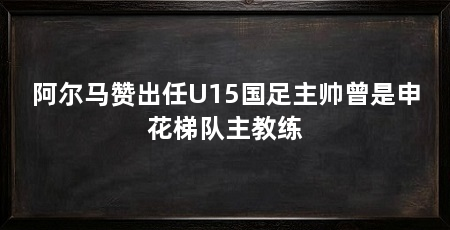 阿尔马赞出任U15国足主帅曾是申花梯队主教练