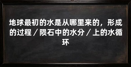 地球最初的水是从哪里来的,形成的过程/陨石中的水分/上的水循环