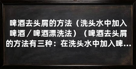 啤酒去头屑的方法(洗头水中加入啤酒/啤酒漂洗法)(啤酒去头屑的方法有三种:在洗头水中加入啤酒、使用头皮法和采用啤酒漂洗法