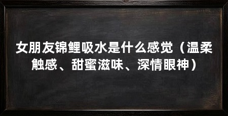 女朋友锦鲤吸水是什么感觉(温柔触感、甜蜜滋味、深情眼神)