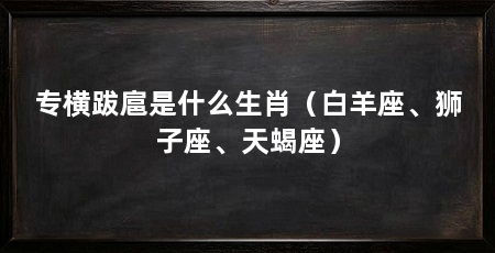 专横跋扈是什么生肖(白羊座、狮子座、天蝎座)