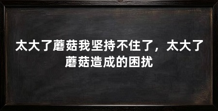 太大了蘑菇我坚持不住了,太大了蘑菇造成的困扰