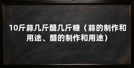 10斤蒜几斤醋几斤糖(蒜的制作和用途、醋的制作和用途)