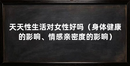 天天性生活对女性好吗（身体健康的影响、情感亲密度的影响）