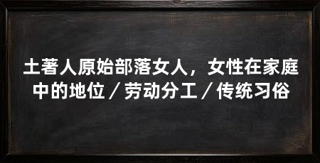土著人原始部落女人，女性在家庭中的地位／劳动分工／传统习俗