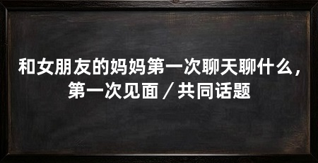 和女朋友的妈妈第一次聊天聊什么，第一次见面／共同话题