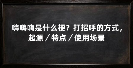 嗨嗨嗨是什么梗？打招呼的方式，起源／特点／使用场景