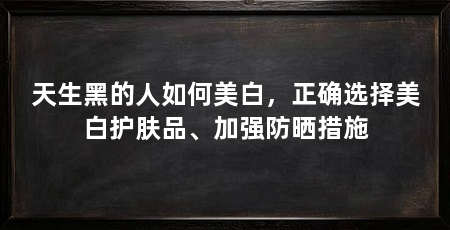 天生黑的人如何美白,正确选择美白护肤品、加强防晒措施