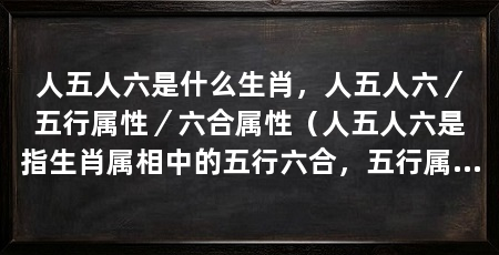 人五人六是什么生肖，人五人六／五行属性／六合属性（人五人六是指生肖属相中的五行六合，五行属性和六合属性