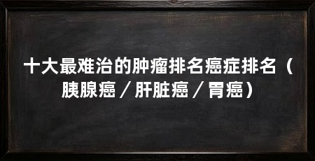 十大最难治的肿瘤排名癌症排名(胰腺癌/肝脏癌/胃癌)