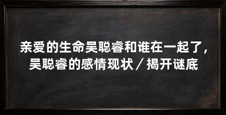 亲爱的生命吴聪睿和谁在一起了,吴聪睿的感情现状/揭开谜底