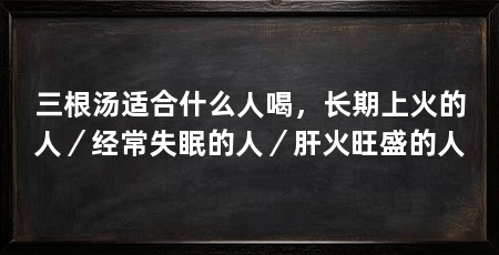 三根汤适合什么人喝，长期上火的人／经常失眠的人／肝火旺盛的人