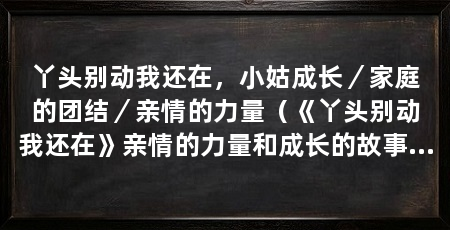 丫头别动我还在,小姑成长/家庭的团结/亲情的力量(《丫头别动我还在》亲情的力量和成长的故事展现了亲情的力量