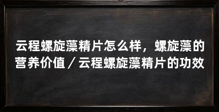 云程螺旋藻精片怎么样,螺旋藻的营养价值/云程螺旋藻精片的功效