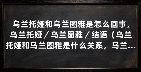 乌兰托娅和乌兰图雅是怎么回事,乌兰托娅/乌兰图雅/结语(乌兰托娅和乌兰图雅是什么关系,乌兰托娅和乌兰图雅是怎么回事