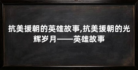 抗美援朝的英雄故事,抗美援朝的光辉岁月——英雄故事