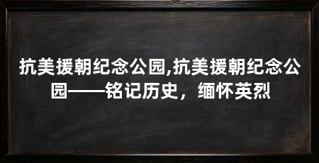 抗美援朝纪念公园,抗美援朝纪念公园——铭记历史，缅怀英烈