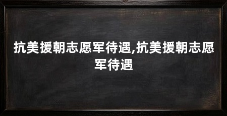 抗美援朝志愿军待遇,抗美援朝志愿军待遇
