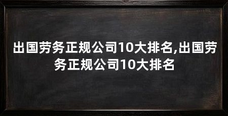 出国劳务正规公司10大排名,出国劳务正规公司10大排名