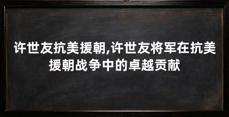 许世友抗美援朝,许世友将军在抗美援朝战争中的卓越贡献