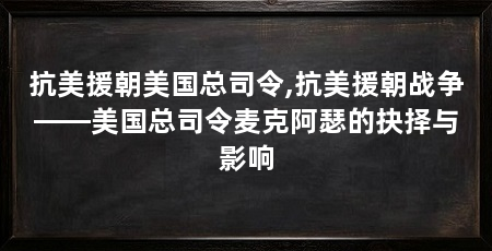 抗美援朝美国总司令,抗美援朝战争——美国总司令麦克阿瑟的抉择与影响
