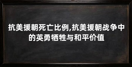 抗美援朝死亡比例,抗美援朝战争中的英勇牺牲与和平价值