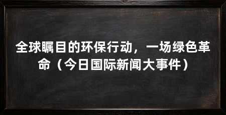 全球瞩目的环保行动，一场绿色革命（今日国际新闻大事件）