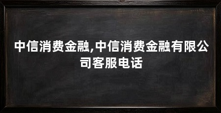 中信消费金融,中信消费金融有限公司客服电话