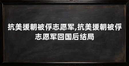 抗美援朝被俘志愿军,抗美援朝被俘志愿军回国后结局