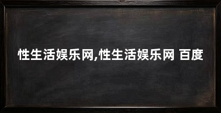 性生活娱乐网,性生活娱乐网 百度