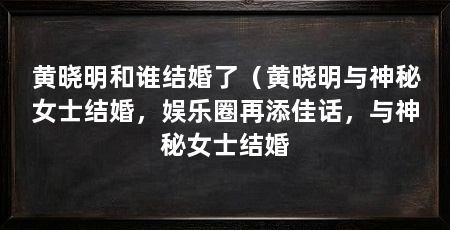 黄晓明和谁结婚了(黄晓明与神秘女士结婚,娱乐圈再添佳话,与神秘女士结婚