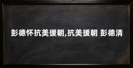 彭德怀抗美援朝,抗美援朝 彭德清