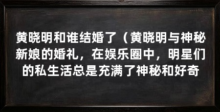 黄晓明和谁结婚了(黄晓明与神秘新娘的婚礼,在娱乐圈中,明星们的私生活总是充满了神秘和好奇