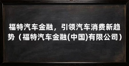 福特汽车金融，引领汽车消费新趋势（福特汽车金融(中国)有限公司）