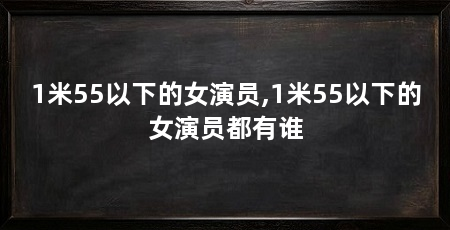 1米55以下的女演员,1米55以下的女演员都有谁