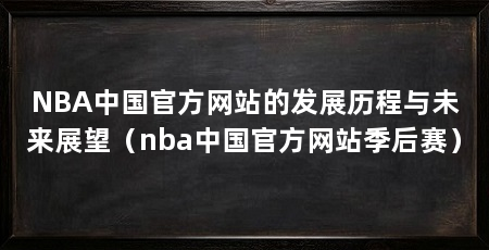 NBA中国官方网站的发展历程与未来展望(nba中国官方网站季后赛)