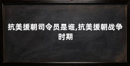 抗美援朝司令员是谁,抗美援朝战争时期