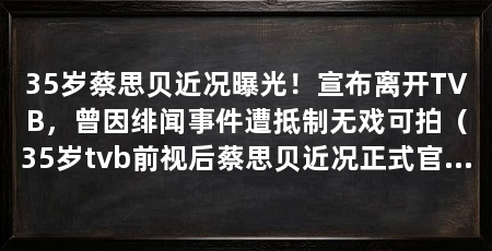 35岁蔡思贝近况曝光!宣布离开TVB,曾因绯闻事件遭抵制无戏可拍(35岁tvb前视后蔡思贝近况正式官宣离巢,昔日视后沦为“闲置艺人”