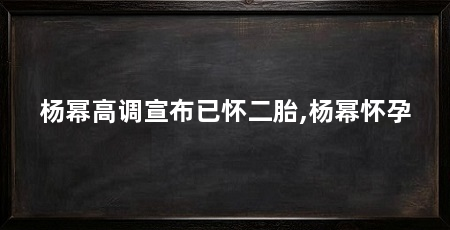 杨幂高调宣布已怀二胎,杨幂怀孕
