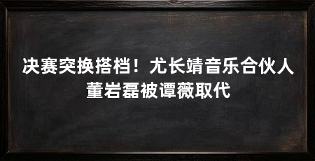 决赛突换搭档!尤长靖音乐合伙人董岩磊被谭薇取代
