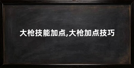 大枪技能加点,大枪加点技巧