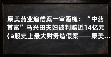 康美药业追偿案一审落槌:“中药首富”马兴田夫妇被判赔近14亿元(a股史上最大财务造假案——康美药业案追偿迎关键进展