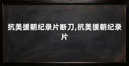抗美援朝纪录片断刀,抗美援朝纪录片