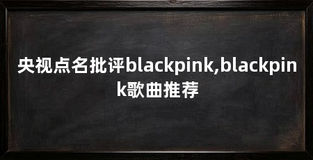 央视点名批评blackpink,blackpink歌曲推荐