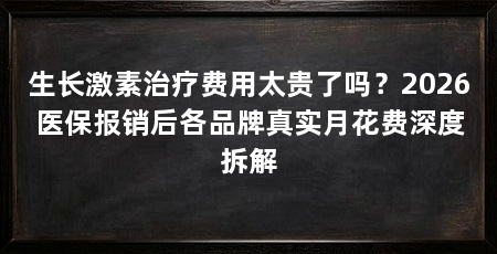 生长激素治疗费用太贵了吗?2026医保报销后各品牌真实月花费深度拆解