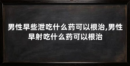 男性早些泄吃什么药可以根治,男性早射吃什么药可以根治