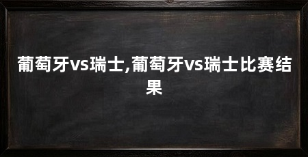 葡萄牙vs瑞士,葡萄牙vs瑞士比赛结果