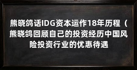 熊晓鸽话IDG资本运作18年历程（熊晓鸽回顾自己的投资经历中国风险投资行业的优惠待遇